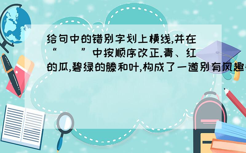 给句中的错别字划上横线,并在“（）”中按顺序改正.青、红的瓜,碧绿的滕和叶,构成了一道别有风趣的妆饰,比那高楼门前蹲着一对石狮子或是坚着两根大旗杆,可爱多了.（ ）（ ）（ ）（