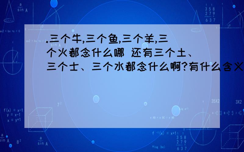 .三个牛,三个鱼,三个羊,三个火都念什么哪 还有三个土、三个士、三个水都念什么啊?有什么含义呢?