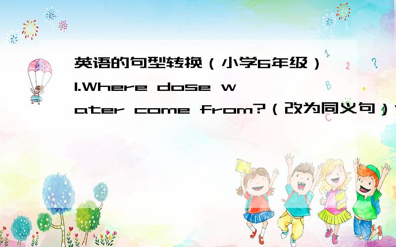 英语的句型转换（小学6年级）1.Where dose water come from?（改为同义句）Where ____ water ____?2.Miss Wang is from Hong Kong?(改为同义句）Miss Wang ____ ____ Hong Kong?3.You should be quiet in the library.(对划线部分提问