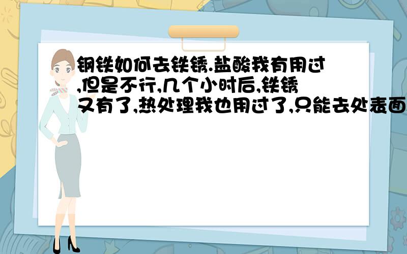 钢铁如何去铁锈.盐酸我有用过,但是不行,几个小时后,铁锈又有了,热处理我也用过了,只能去处表面了,也不好用,不只还有什么方法更好用,我想知道去绣和防绣了方法.我也试了好几找办法就不