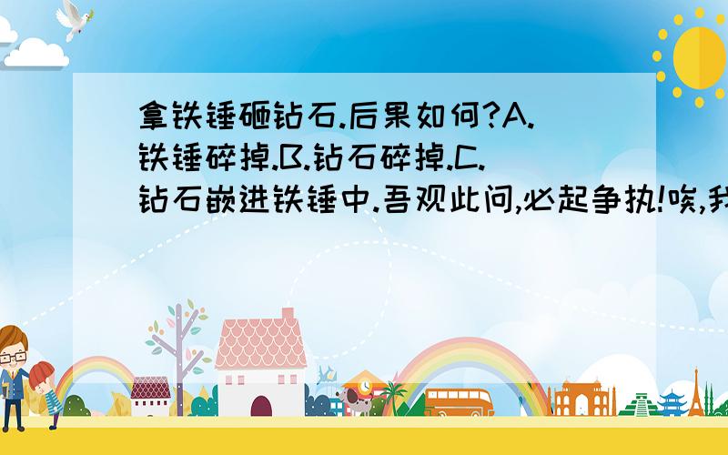 拿铁锤砸钻石.后果如何?A.铁锤碎掉.B.钻石碎掉.C.钻石嵌进铁锤中.吾观此问,必起争执!唉,我想也是B.不过和几个同学有争议,谁也说不服谁.