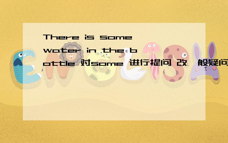 There is some water in the bottle 对some 进行提问 改一般疑问句