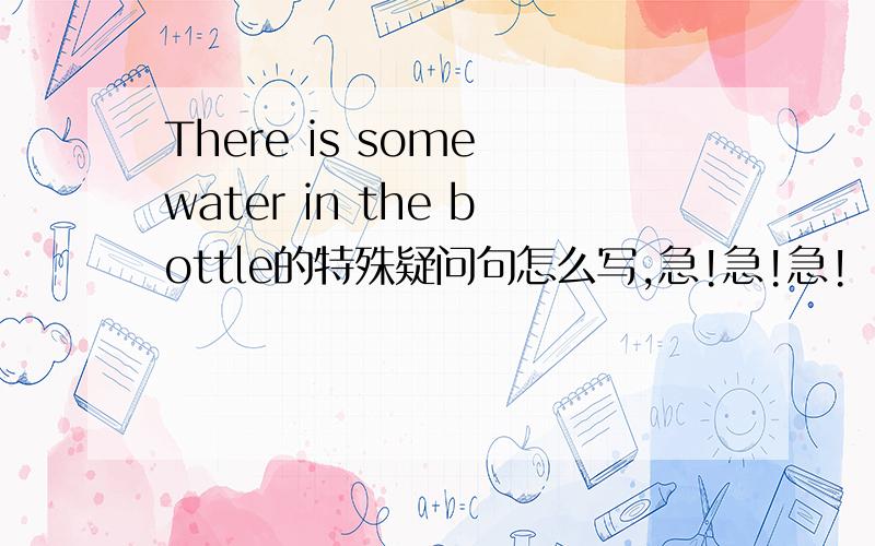 There is some water in the bottle的特殊疑问句怎么写,急!急!急!