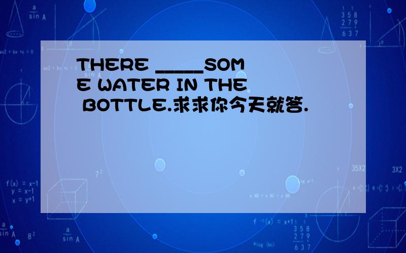 THERE _____SOME WATER IN THE BOTTLE.求求你今天就答.