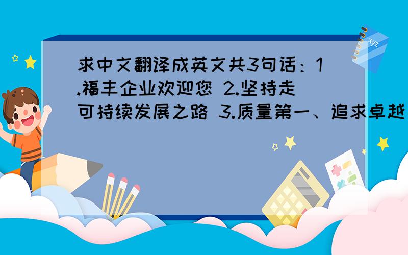 求中文翻译成英文共3句话：1.福丰企业欢迎您 2.坚持走可持续发展之路 3.质量第一、追求卓越