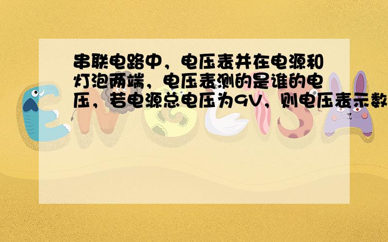 串联电路中，电压表并在电源和灯泡两端，电压表测的是谁的电压，若电源总电压为9V，则电压表示数位多少？在串联电路中，有一个开关，一个灯泡，一个电源，哪两端的电压为0？