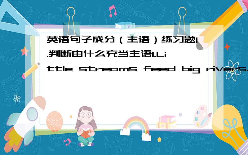 英语句子成分（主语）练习题1.判断由什么充当主语1.Little streams feed big rivers.2.She does not know London very well.3.One-third of the students in this class are girls.4.To swim in the river is a great pleasure.5.Reading books i