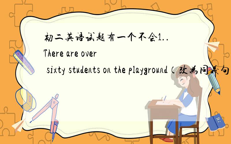 初二英语试题有一个不会1..There are over sixty students on the playground（改为同义句）There are ___________ sixty students on the playground 2..What about having some drink first?-_______?A.well ,will you B.ok,shall we C.yes ,do not