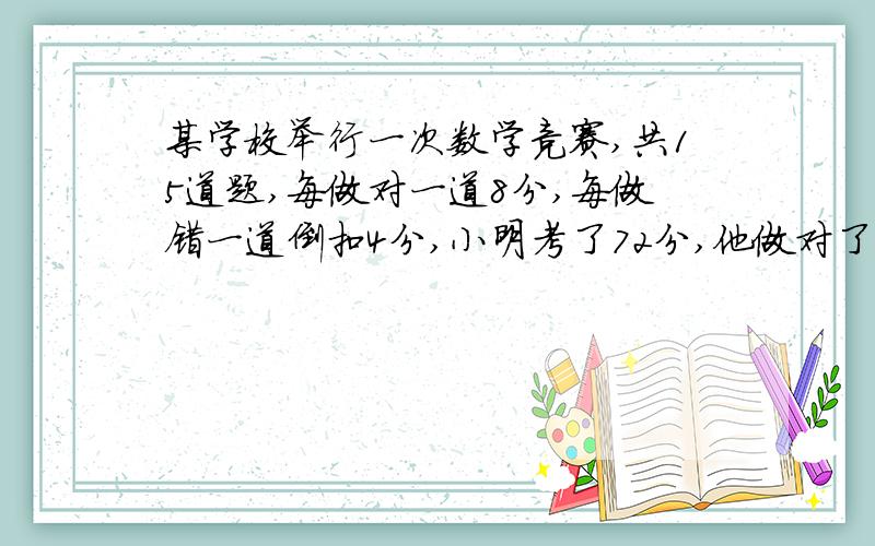 某学校举行一次数学竞赛,共15道题,每做对一道8分,每做错一道倒扣4分,小明考了72分,他做对了几道题?