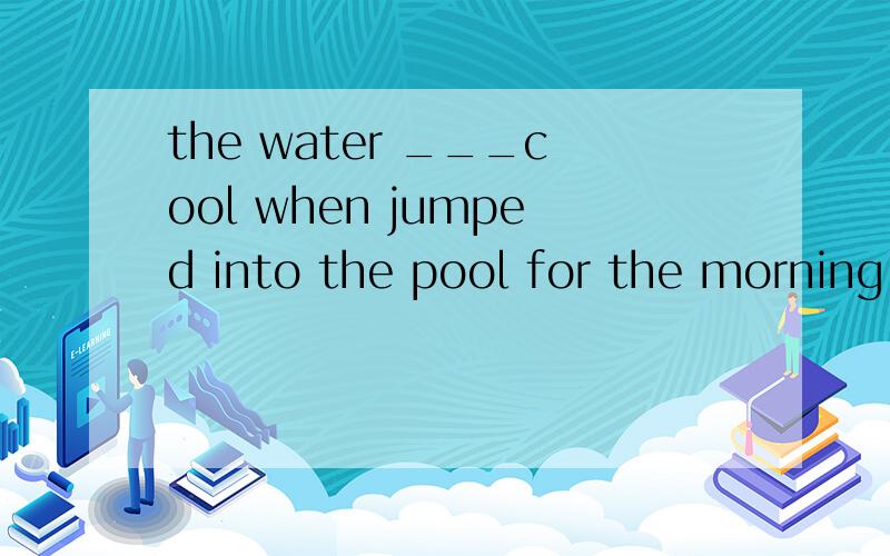 the water ___cool when jumped into the pool for the morning exerciseA was felt Bis felt Cfelt Dfeels为什么