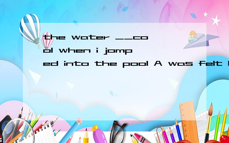 the water __cool when i jomped into the pool A was felt B is felt C felt d feels最好说明一下