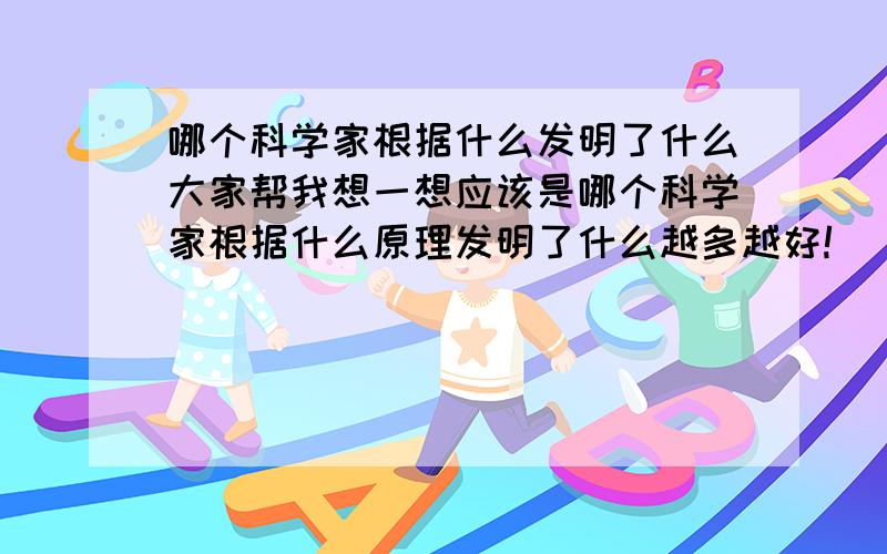 哪个科学家根据什么发明了什么大家帮我想一想应该是哪个科学家根据什么原理发明了什么越多越好!