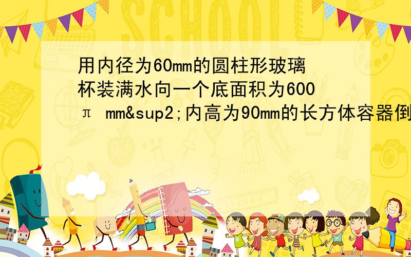 用内径为60mm的圆柱形玻璃杯装满水向一个底面积为600π mm²内高为90mm的长方体容器倒水,玻璃杯的水溢出,则玻璃杯的内高h应该满足什么条件?写出h的取值范围.