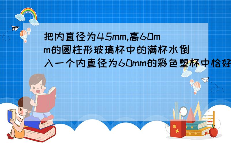 把内直径为45mm,高60mm的圆柱形玻璃杯中的满杯水倒入一个内直径为60mm的彩色塑杯中恰好装满,求塑料杯的高