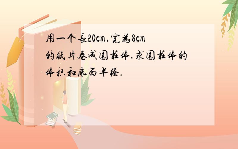 用一个长20cm,宽为8cm的纸片卷成圆柱体,求圆柱体的体积和底面半径.