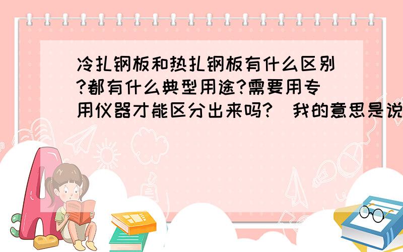 冷扎钢板和热扎钢板有什么区别?都有什么典型用途?需要用专用仪器才能区分出来吗?（我的意思是说如果验收产品,消费者如何辨别）.