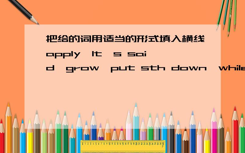 把给的词用适当的形式填入横线apply,It's said,grow,put sth down,while,make a messOur worries____as our son grew.____the grandparents love the children,they are strict with them.