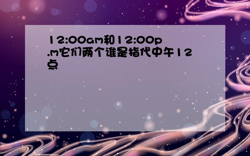 12:00am和12:00p.m它们两个谁是指代中午12点