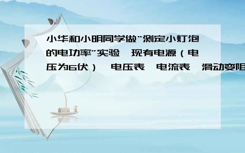 小华和小明同学做“测定小灯泡的电功率”实验,现有电源（电压为6伏）、电压表、电流表、滑动变阻器两个（甲标有“20Ω 2A”、乙标有“50Ω 2A”字样）、电键及导线若干,已知两个小灯的