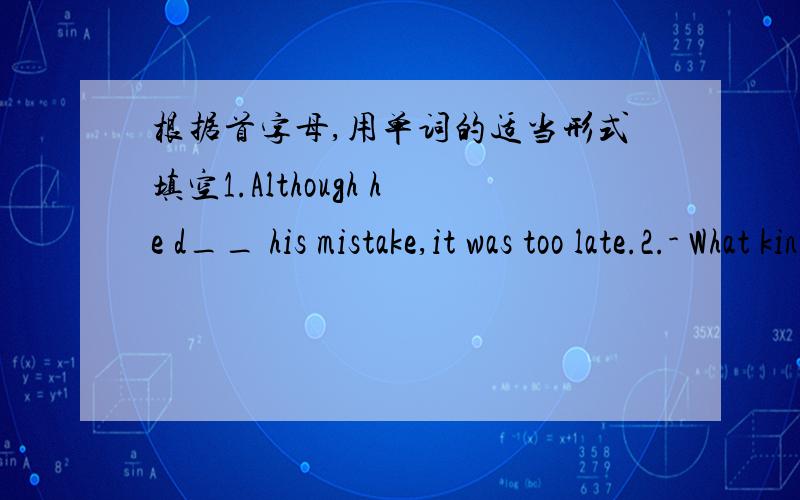 根据首字母,用单词的适当形式填空1.Although he d__ his mistake,it was too late.2.- What kind of f__ do you like?- Comedies.3.How d__ it is in the room!I can't see anything.