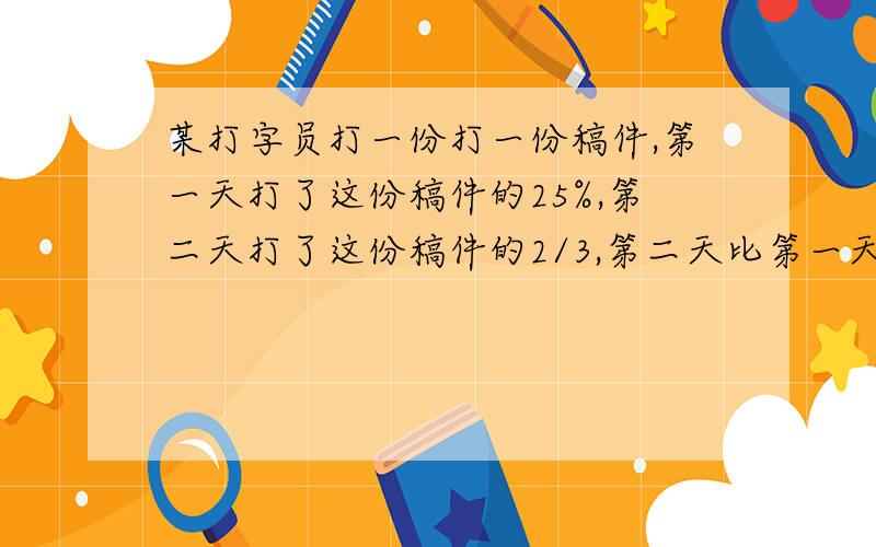 某打字员打一份打一份稿件,第一天打了这份稿件的25%,第二天打了这份稿件的2/3,第二天比第一天多打了2万某打字员打一份稿件,第一天打了这份稿件的25%,第二天打了这份稿件的2/3,第二天比第