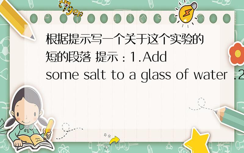 根据提示写一个关于这个实验的短的段落 提示：1.Add some salt to a glass of water .2.Stir the water .(disappear ,become part of)3.Heat the water .(a white cloud ,be made up of ,small drops of ,continue)4.Finally ,(start to dry up)