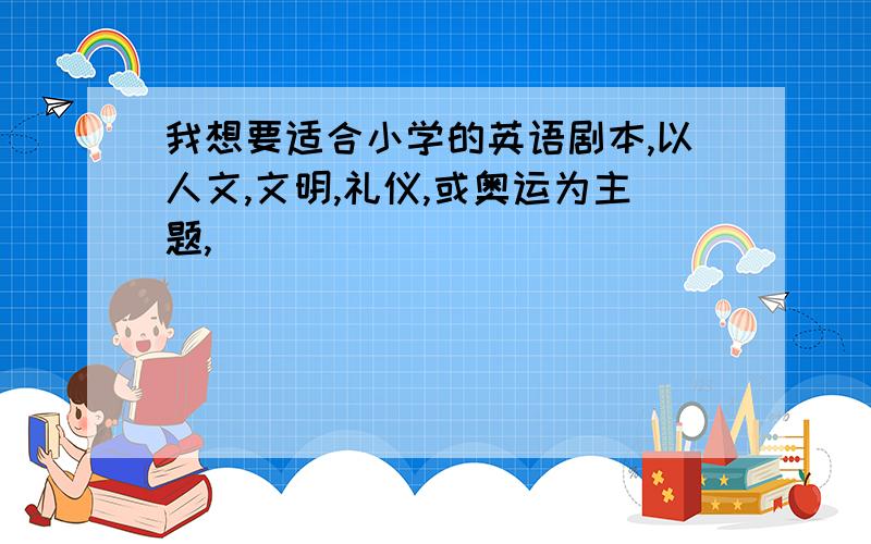 我想要适合小学的英语剧本,以人文,文明,礼仪,或奥运为主题,