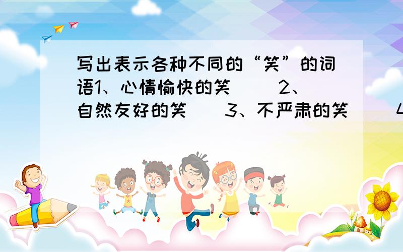 写出表示各种不同的“笑”的词语1、心情愉快的笑（） 2、自然友好的笑（）3、不严肃的笑（） 4、凶狠可恶的笑（）5、假心假意的笑（） 6、讽刺人的笑（）7、呆头呆脑的笑（） 8、不怀