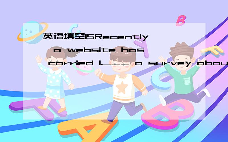 英语填空15Recently,a website has carried 1.___ a survey about the common view on graduates 2.___ Beijing University.28% of the in terviewed companies think that they 3.___(satisfy) with the graduates from Beijing University.The graduates in their