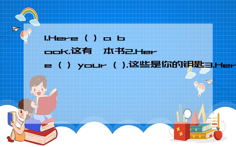 1.Here ( ) a book.这有一本书2.Here ( ) your ( ).这些是你的钥匙3.Here ( ) ( ) 给你4.Here ( ) ( )它在这5.( ) is ( 6.( ) me.是我