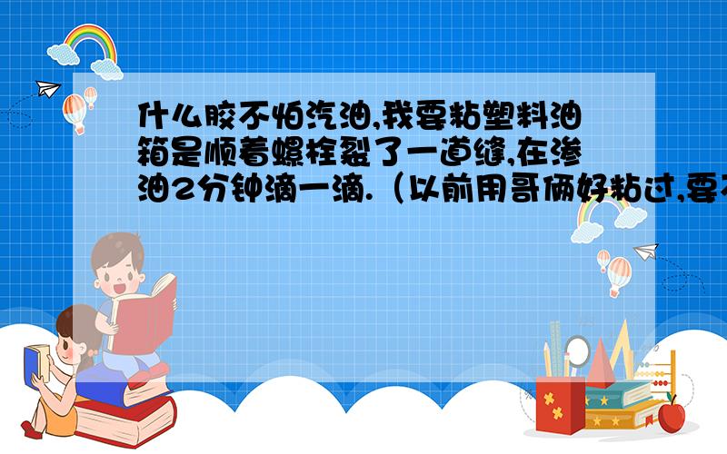 什么胶不怕汽油,我要粘塑料油箱是顺着螺栓裂了一道缝,在渗油2分钟滴一滴.（以前用哥俩好粘过,要不就成线了.