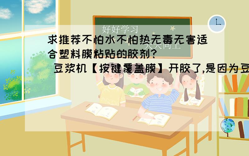 求推荐不怕水不怕热无毒无害适合塑料膜粘贴的胶剂?     豆浆机【按键覆盖膜】开胶了,是因为豆浆机工作过程中【按键部分热传递】导致【覆盖膜开胶】,【厂家那个胶】类似双面胶【不耐