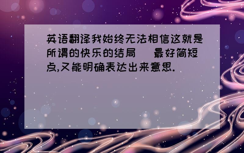 英语翻译我始终无法相信这就是所谓的快乐的结局 （最好简短点,又能明确表达出来意思.）