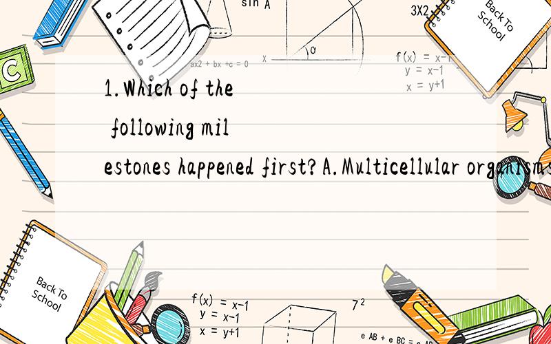 1.Which of the following milestones happened first?A.Multicellular organisms arose.B.Some organisms developed an aerobic form of metabolism.C.The DNA in most cells became enclosed in a nucleus.D.Photosynthesis evolved.2.A population is divided into t