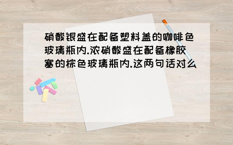 硝酸银盛在配备塑料盖的咖啡色玻璃瓶内.浓硝酸盛在配备橡胶塞的棕色玻璃瓶内.这两句话对么