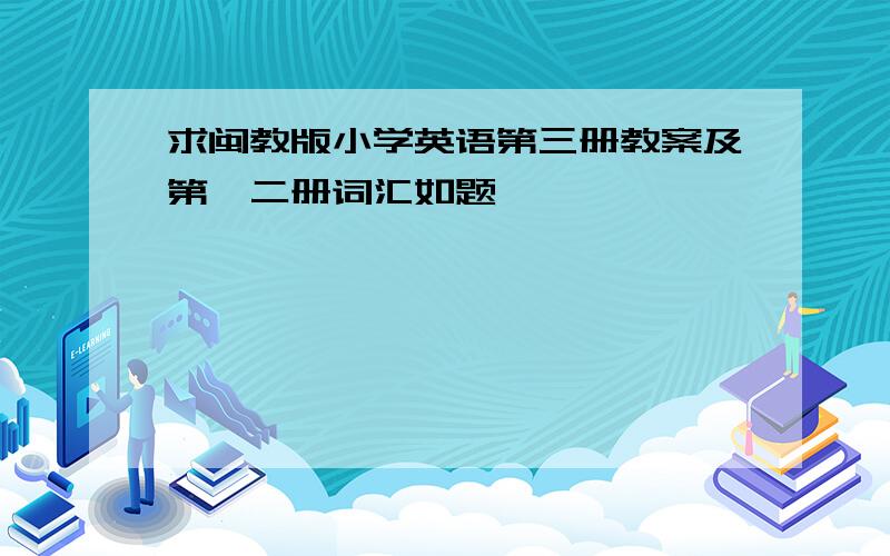 求闽教版小学英语第三册教案及第一二册词汇如题