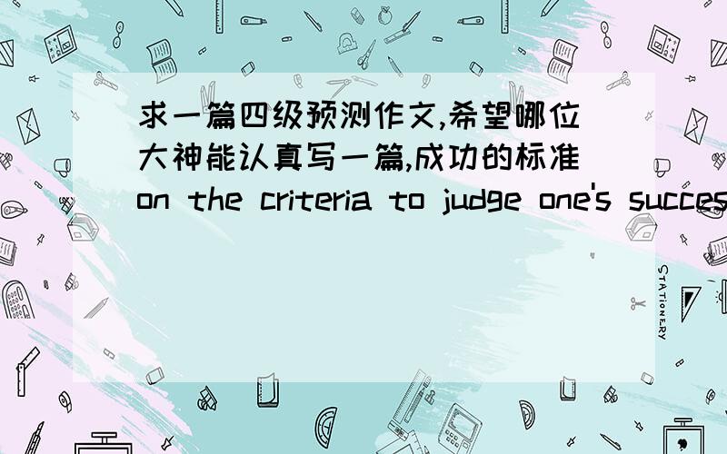 求一篇四级预测作文,希望哪位大神能认真写一篇,成功的标准on the criteria to judge one's success1.人们对于成功有着不同的判断标准2.我认为成功与否最重要的标准是3.我们大学生该怎么做