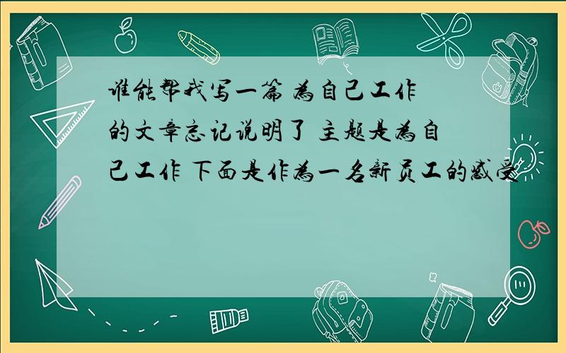 谁能帮我写一篇 为自己工作 的文章忘记说明了 主题是为自己工作 下面是作为一名新员工的感受