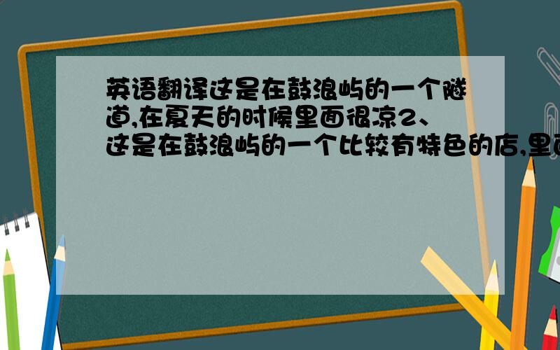 英语翻译这是在鼓浪屿的一个隧道,在夏天的时候里面很凉2、这是在鼓浪屿的一个比较有特色的店,里面有很多小玩意,都很有趣.