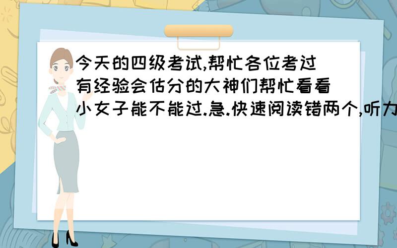 今天的四级考试,帮忙各位考过有经验会估分的大神们帮忙看看小女子能不能过.急.快速阅读错两个,听力25个题错13个,听力写词错4个,句子都不完整.选词填空错4个,深度阅读错4个,完形填空错8