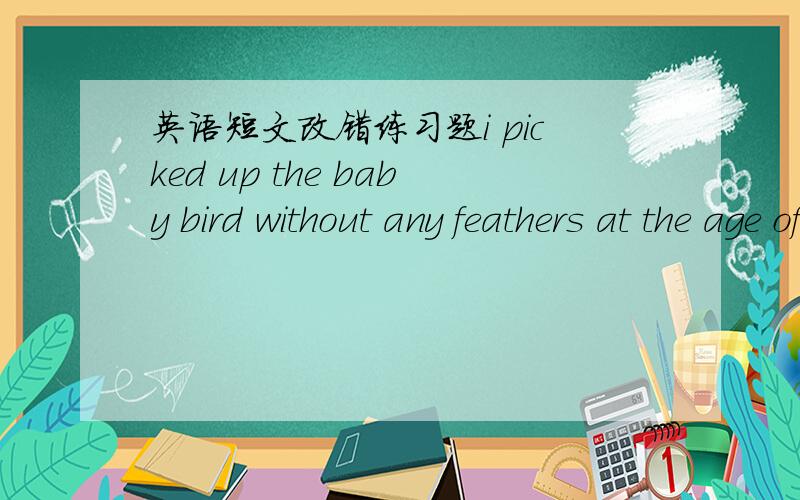 英语短文改错练习题i picked up the baby bird without any feathers at the age of seven .  it was too young to feed itself, but i took it into my room and fed it carefully .it grew up a month late.i tept in a birdcage. one morning,it occur to m