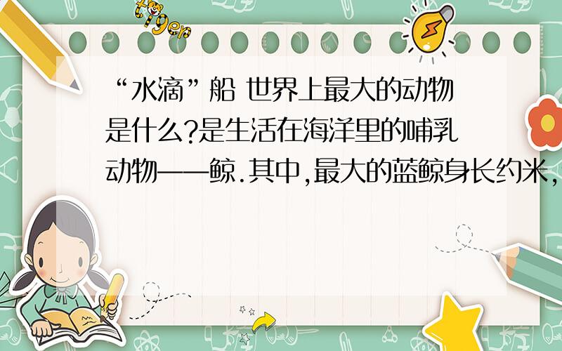 “水滴”船 世界上最大的动物是什么?是生活在海洋里的哺乳动物——鲸.其中,最大的蓝鲸身长约米,体“水滴”船 世界上最大的动物是什么?是生活在海洋里的哺乳动物——鲸.其中,最大的蓝