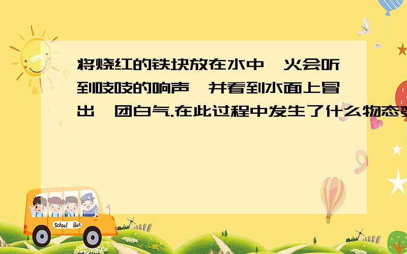 将烧红的铁块放在水中淬火会听到吱吱的响声,并看到水面上冒出一团白气.在此过程中发生了什么物态变化急!