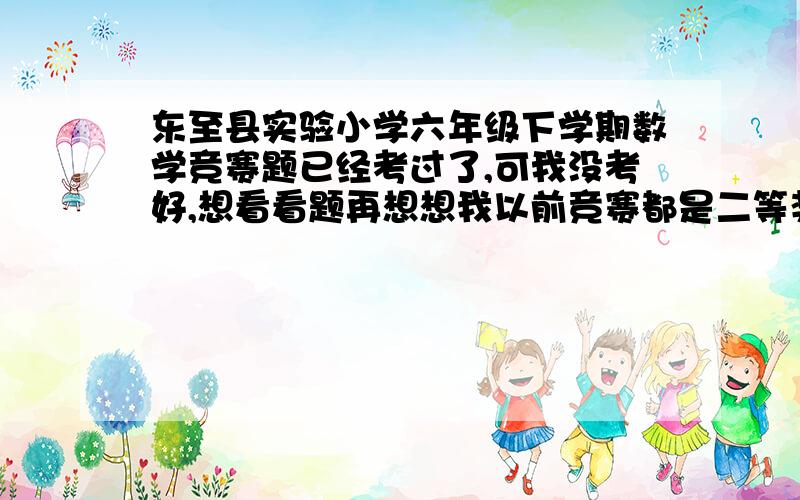 东至县实验小学六年级下学期数学竞赛题已经考过了,可我没考好,想看看题再想想我以前竞赛都是二等奖，我没考好，老师会.......