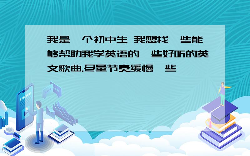 我是一个初中生 我想找一些能够帮助我学英语的一些好听的英文歌曲.尽量节奏缓慢一些