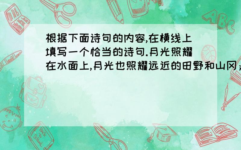 根据下面诗句的内容,在横线上填写一个恰当的诗句.月光照耀在水面上,月光也照耀远近的田野和山冈；它照耀无数的农村和都市,————————————