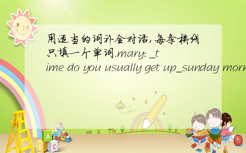 用适当的词补全对话,每条横线只填一个单词.mary：＿time do you usually get up＿sunday morning?Lily：＿seven thirty.Mary：what＿you usually do＿sunday?Lily：I usually stay at home,Sometimes i do my homeworks or clean the house