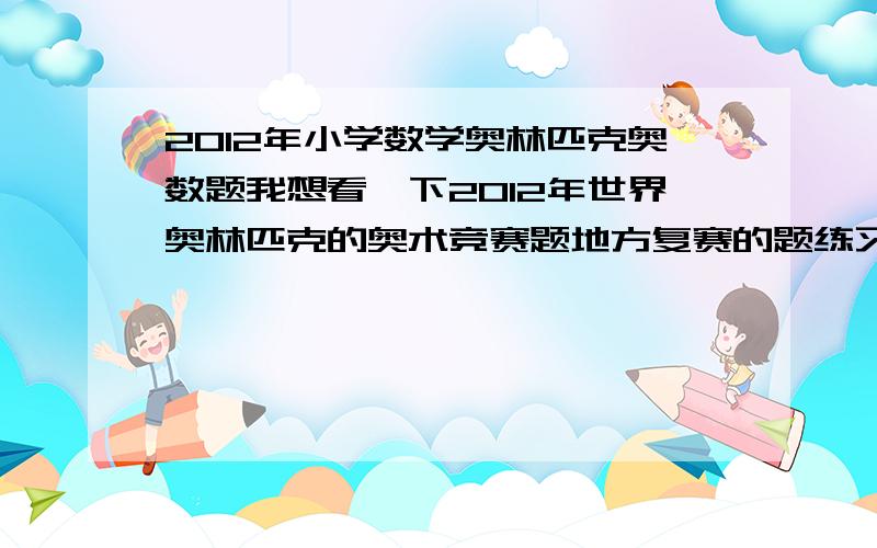 2012年小学数学奥林匹克奥数题我想看一下2012年世界奥林匹克的奥术竞赛题地方复赛的题练习一下,急用了谢谢……