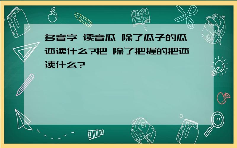 多音字 读音瓜 除了瓜子的瓜还读什么?把 除了把握的把还读什么?