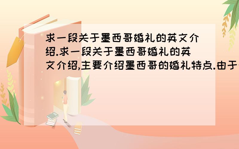 求一段关于墨西哥婚礼的英文介绍.求一段关于墨西哥婚礼的英文介绍,主要介绍墨西哥的婚礼特点.由于最近比较忙,没时间自己翻译.课堂急需,谢谢!原版本的最好,翻译的也可以.不需要太长,六